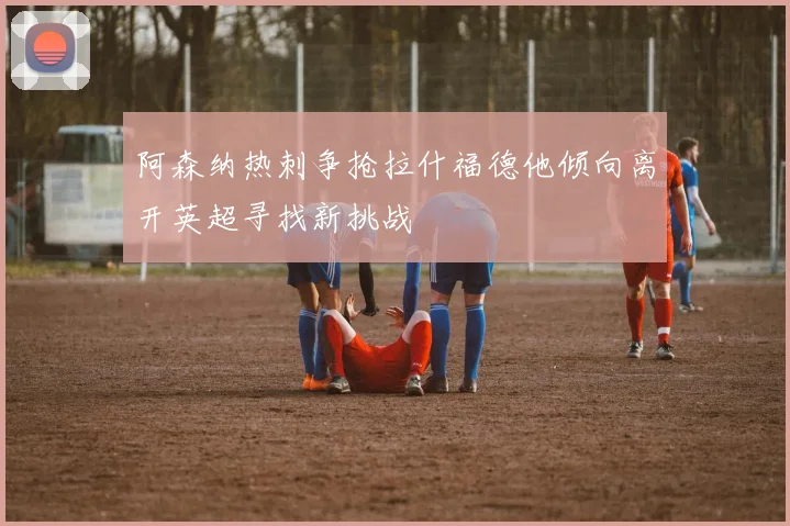 阿森纳热刺争抢拉什福德他倾向离开英超寻找新挑战
