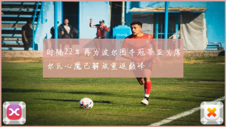 时隔22年再为波尔图夺冠蒂亚戈席尔瓦心魔已解放重返巅峰