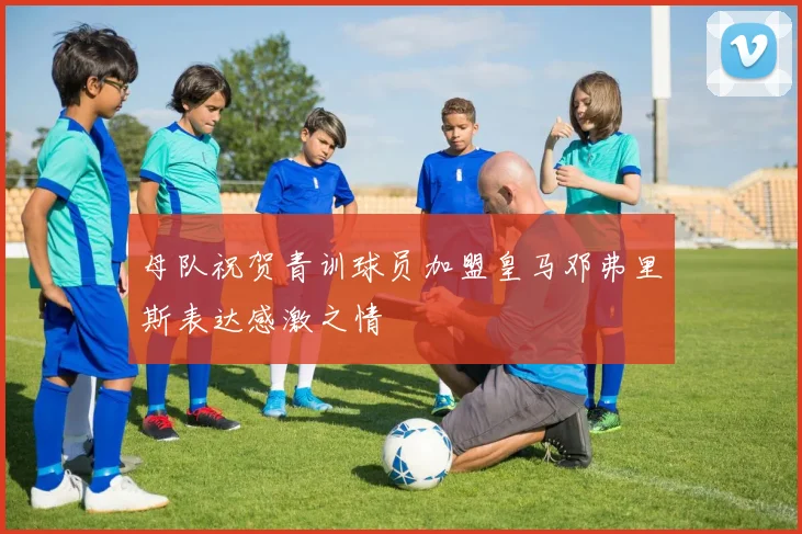 母队祝贺青训球员加盟皇马邓弗里斯表达感激之情
