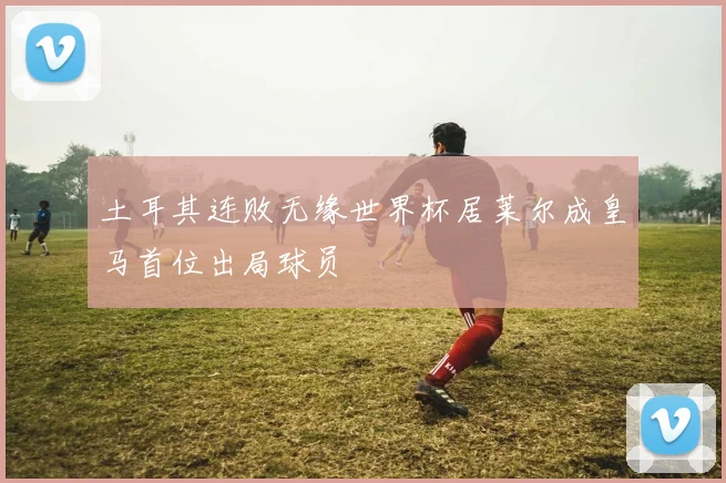 土耳其连败无缘世界杯居莱尔成皇马首位出局球员