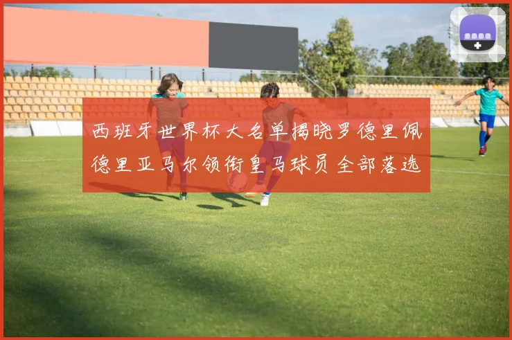 西班牙世界杯大名单揭晓罗德里佩德里亚马尔领衔皇马球员全部落选