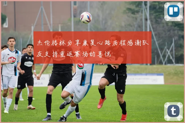 杰伦格林分享康复心路历程感谢队友支持重返赛场的喜悦