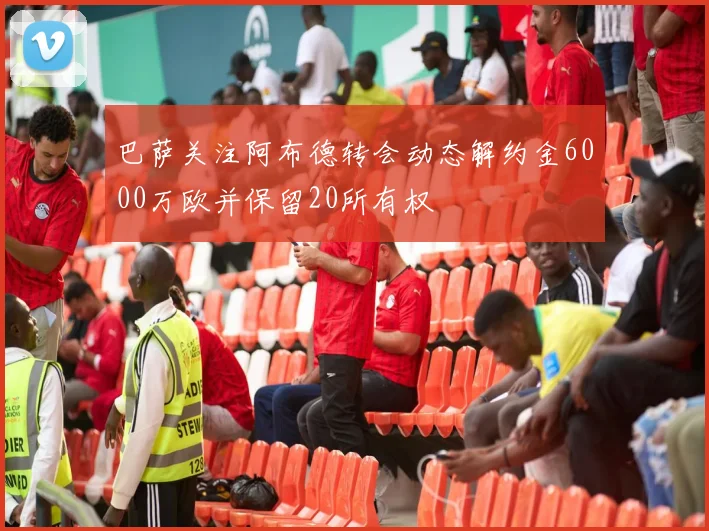 巴萨关注阿布德转会动态解约金6000万欧并保留20所有权