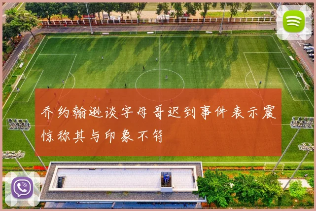 乔约翰逊谈字母哥迟到事件表示震惊称其与印象不符