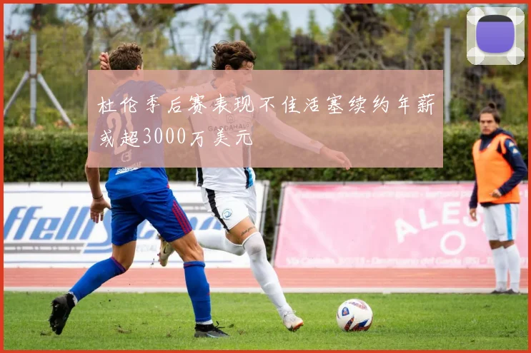 杜伦季后赛表现不佳活塞续约年薪或超3000万美元