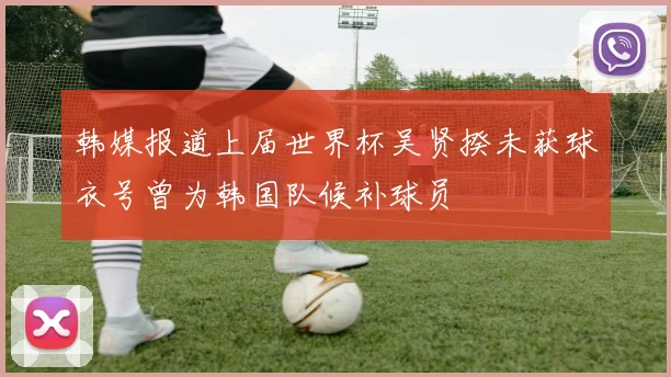 韩媒报道上届世界杯吴贤揆未获球衣号曾为韩国队候补球员
