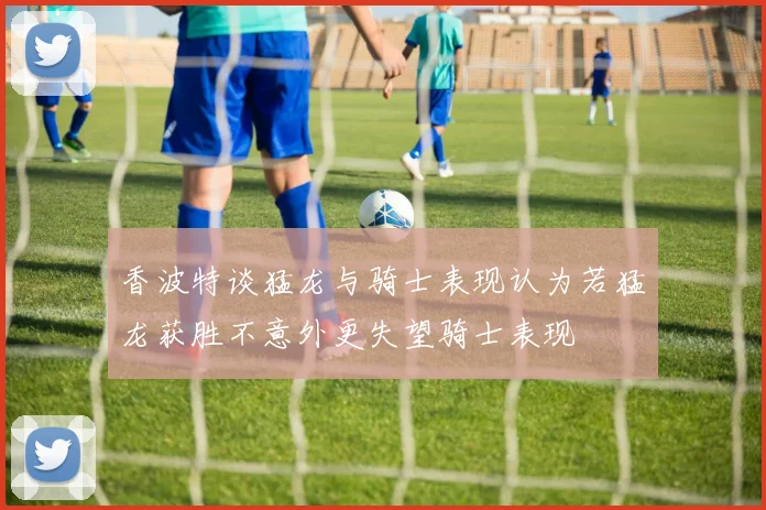 香波特谈猛龙与骑士表现认为若猛龙获胜不意外更失望骑士表现