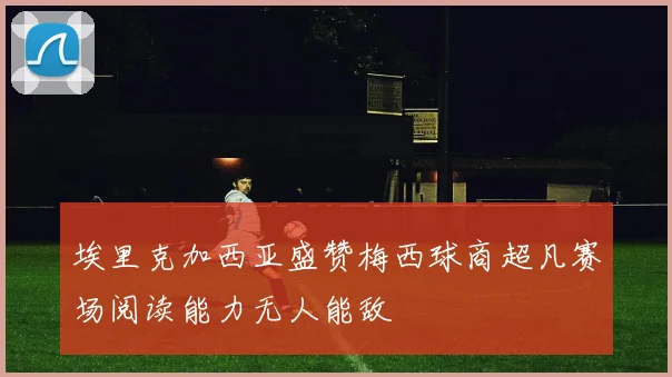 埃里克加西亚盛赞梅西球商超凡赛场阅读能力无人能敌