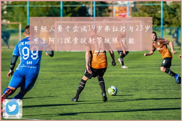 年轻人勇于尝试19岁弗拉格与23岁申京阿门探索投射等极限可能