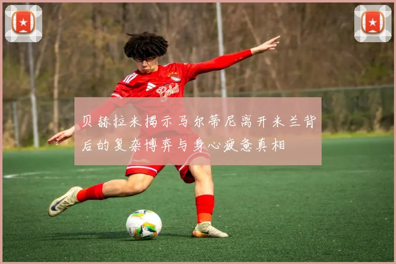 贝赫拉米揭示马尔蒂尼离开米兰背后的复杂博弈与身心疲惫真相
