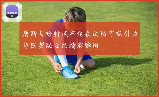 唐斯与哈特谈布伦森的防守吸引力与默契配合的精彩瞬间