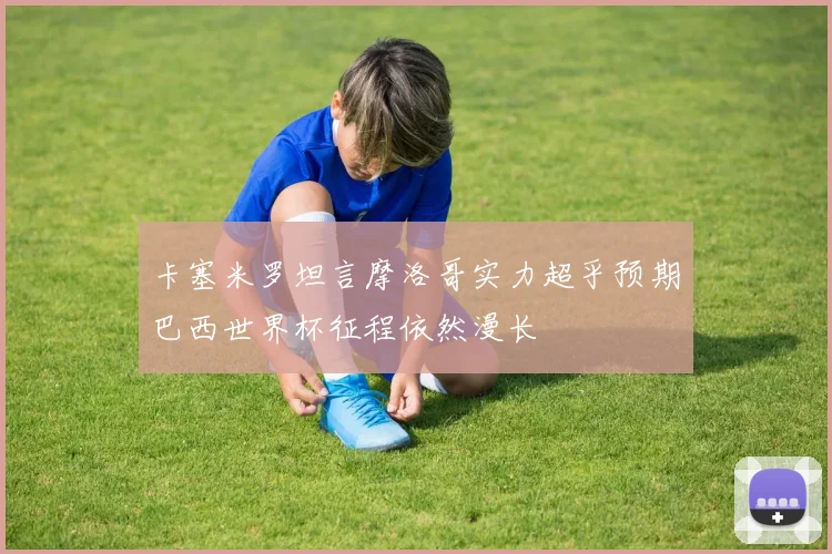 卡塞米罗坦言摩洛哥实力超乎预期巴西世界杯征程依然漫长
