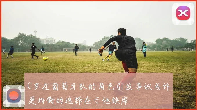 C罗在葡萄牙队的角色引发争议或许更均衡的选择在于他缺席