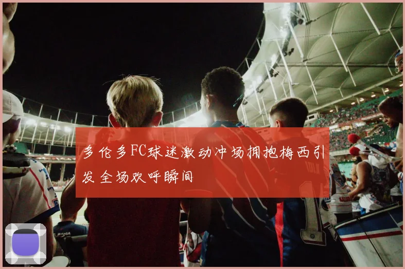 多伦多FC球迷激动冲场拥抱梅西引发全场欢呼瞬间