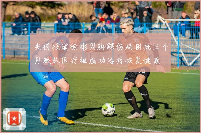 央视报道徐彬因脚踝伤病困扰三个月狼队医疗组成功治疗恢复健康