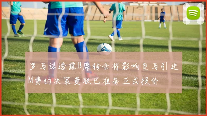罗马诺透露B席转会将影响皇马引进M费的决策曼联已准备正式报价