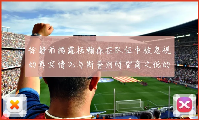 徐静雨揭露杨瀚森在队伍中被忽视的真实情况与斯普利特智商之低的尴尬真相
