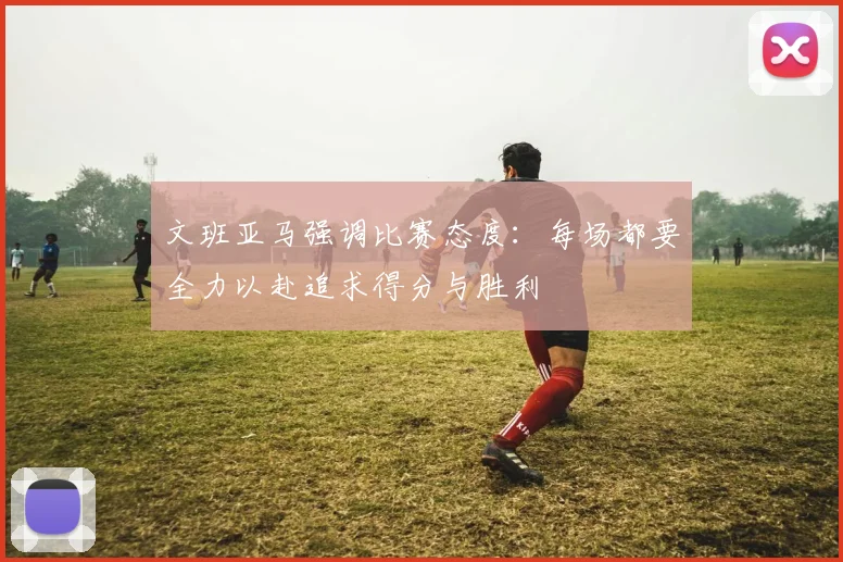 文班亚马强调比赛态度：每场都要全力以赴追求得分与胜利